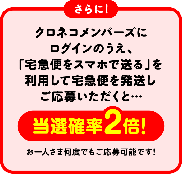 さらに! クロネコメンバーズにログインのうえ、「宅急便をスマホで送る」を利用して宅急便を発送しご応募いただくと・・・当選確率2倍! お一人さま何度でもご応募可能です!